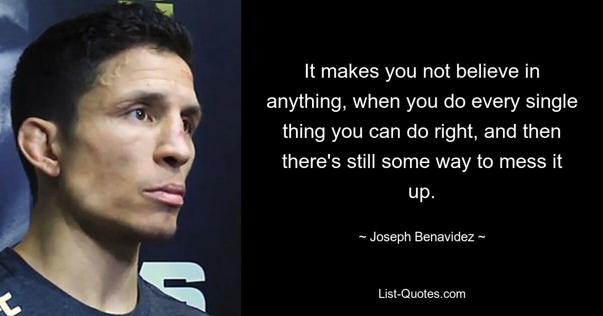 It makes you not believe in anything, when you do every single thing you can do right, and then there's still some way to mess it up. — © Joseph Benavidez