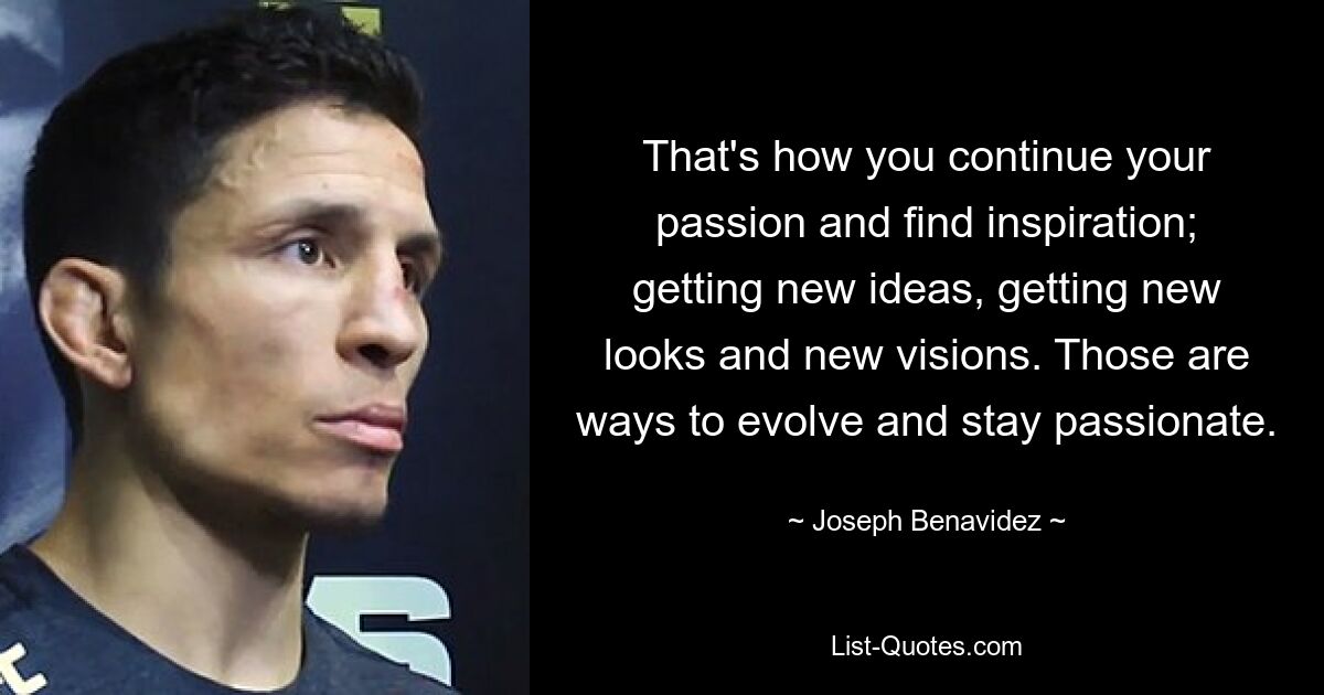 That's how you continue your passion and find inspiration; getting new ideas, getting new looks and new visions. Those are ways to evolve and stay passionate. — © Joseph Benavidez