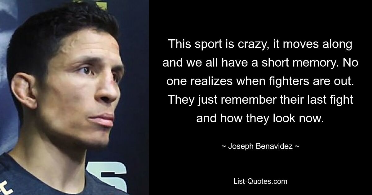 This sport is crazy, it moves along and we all have a short memory. No one realizes when fighters are out. They just remember their last fight and how they look now. — © Joseph Benavidez