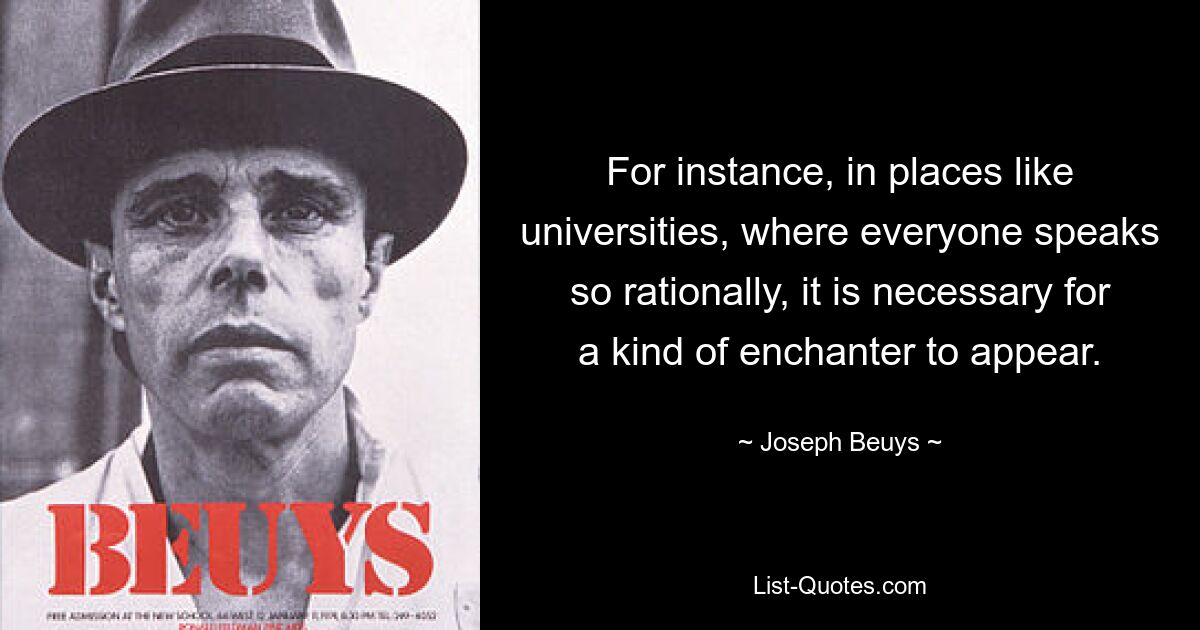 For instance, in places like universities, where everyone speaks so rationally, it is necessary for a kind of enchanter to appear. — © Joseph Beuys