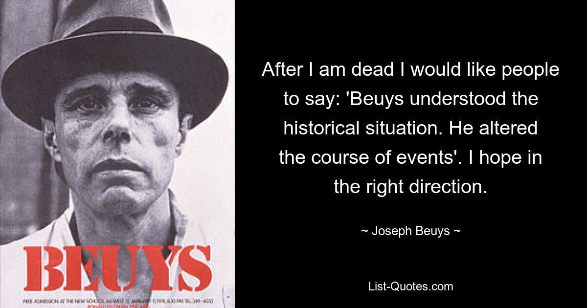 After I am dead I would like people to say: 'Beuys understood the historical situation. He altered the course of events'. I hope in the right direction. — © Joseph Beuys