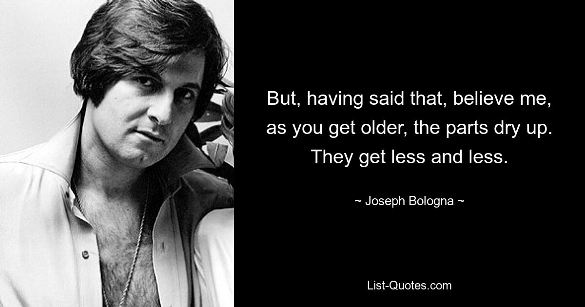 But, having said that, believe me, as you get older, the parts dry up. They get less and less. — © Joseph Bologna