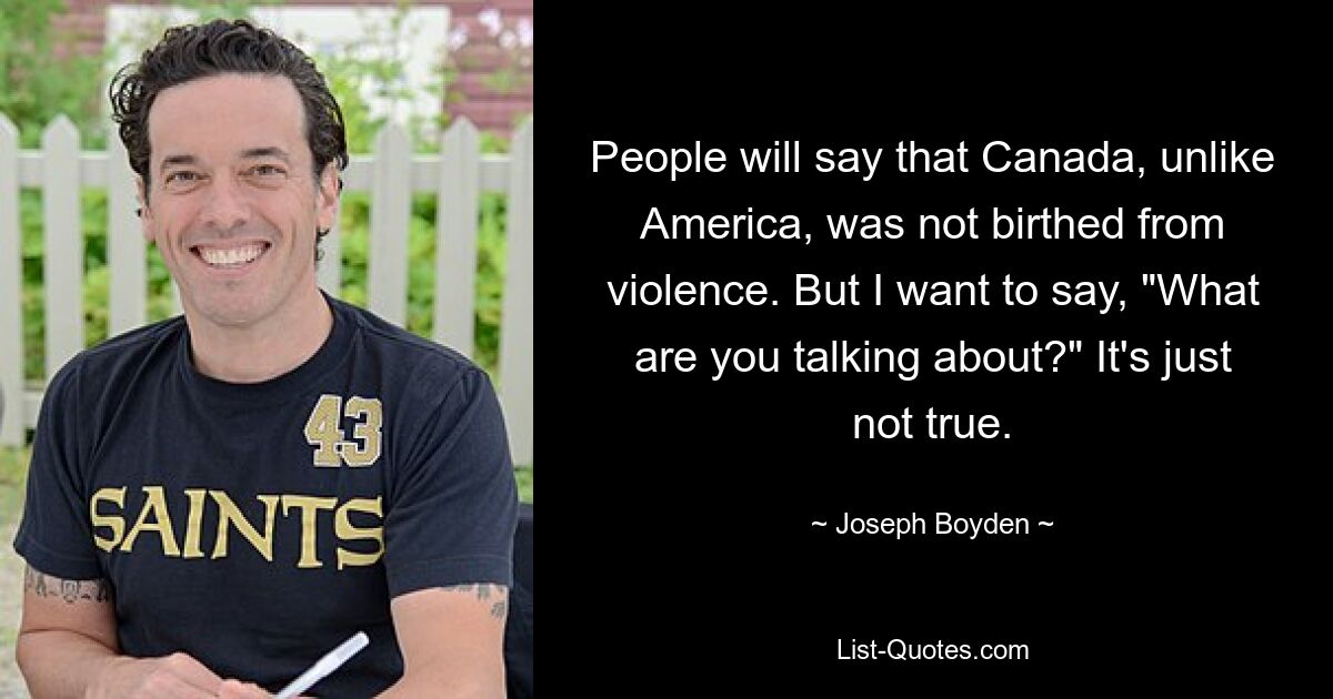 People will say that Canada, unlike America, was not birthed from violence. But I want to say, "What are you talking about?" It's just not true. — © Joseph Boyden