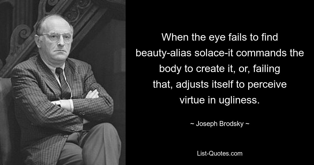 When the eye fails to find beauty-alias solace-it commands the body to create it, or, failing that, adjusts itself to perceive virtue in ugliness. — © Joseph Brodsky