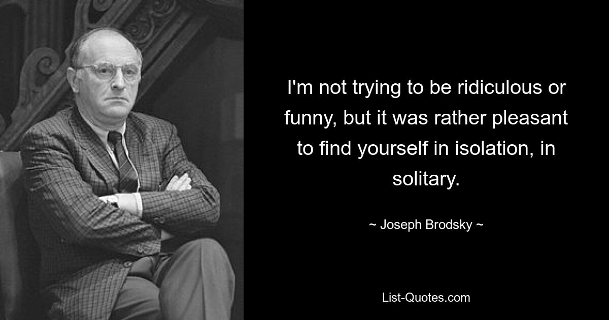 I'm not trying to be ridiculous or funny, but it was rather pleasant to find yourself in isolation, in solitary. — © Joseph Brodsky