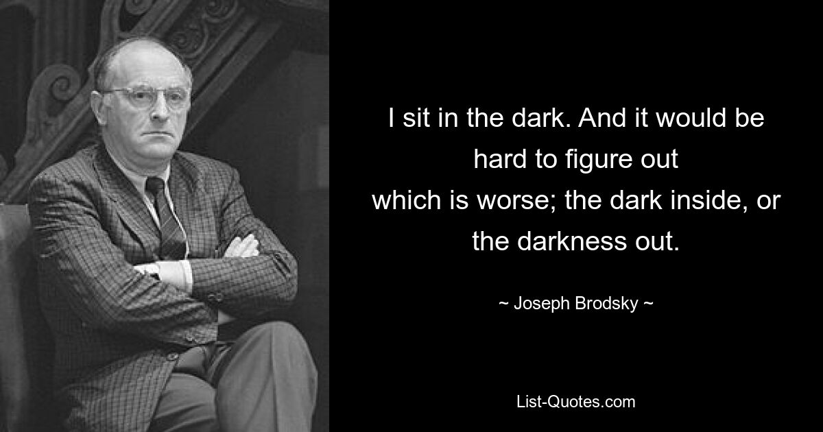 I sit in the dark. And it would be hard to figure out
which is worse; the dark inside, or the darkness out. — © Joseph Brodsky