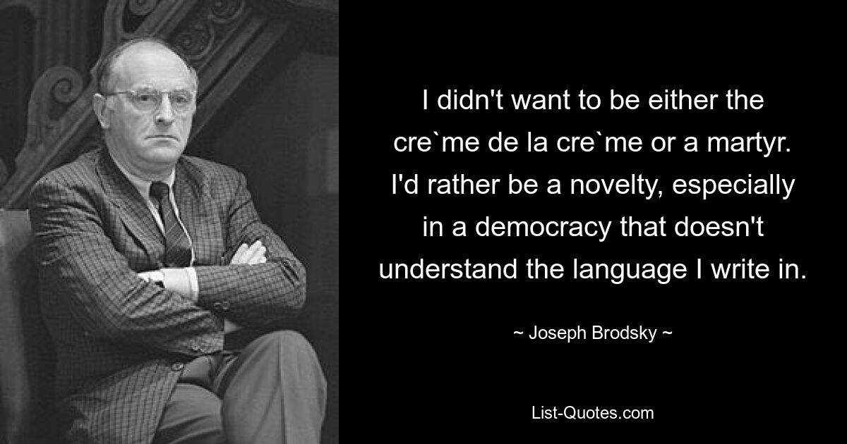 I didn't want to be either the cre`me de la cre`me or a martyr. I'd rather be a novelty, especially in a democracy that doesn't understand the language I write in. — © Joseph Brodsky