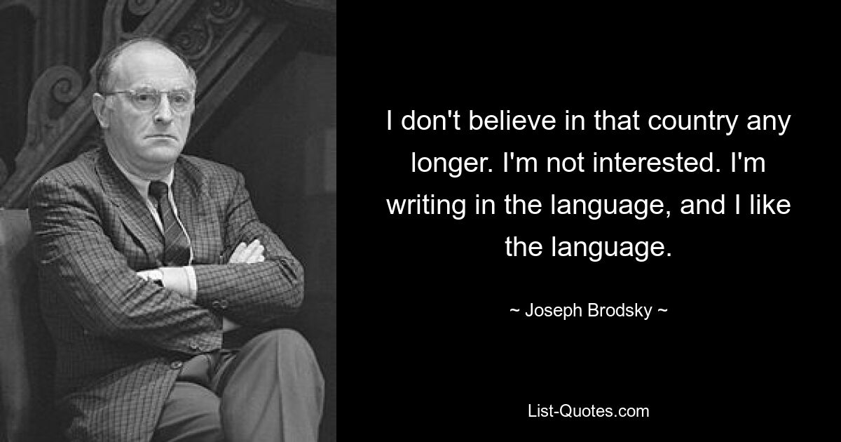 I don't believe in that country any longer. I'm not interested. I'm writing in the language, and I like the language. — © Joseph Brodsky