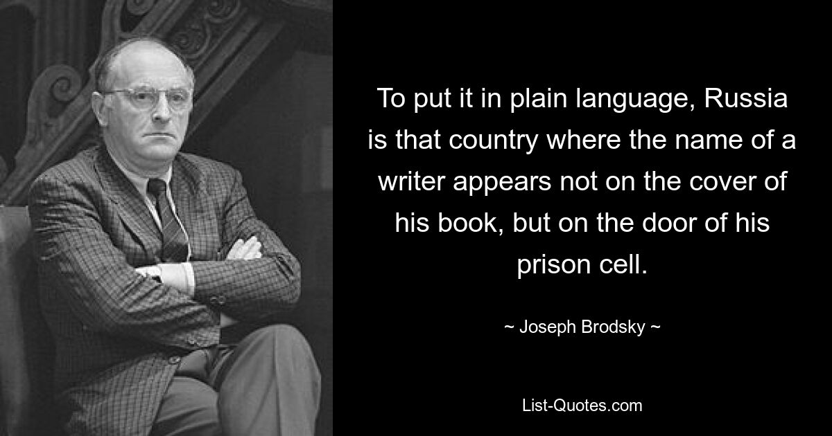 To put it in plain language, Russia is that country where the name of a writer appears not on the cover of his book, but on the door of his prison cell. — © Joseph Brodsky