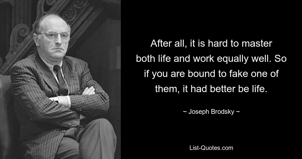 Ведь трудно одинаково хорошо справляться и с жизнью, и с работой. Так что, если вам придется подделать одного из них, лучше, чтобы это была жизнь. — © Иосиф Бродский 