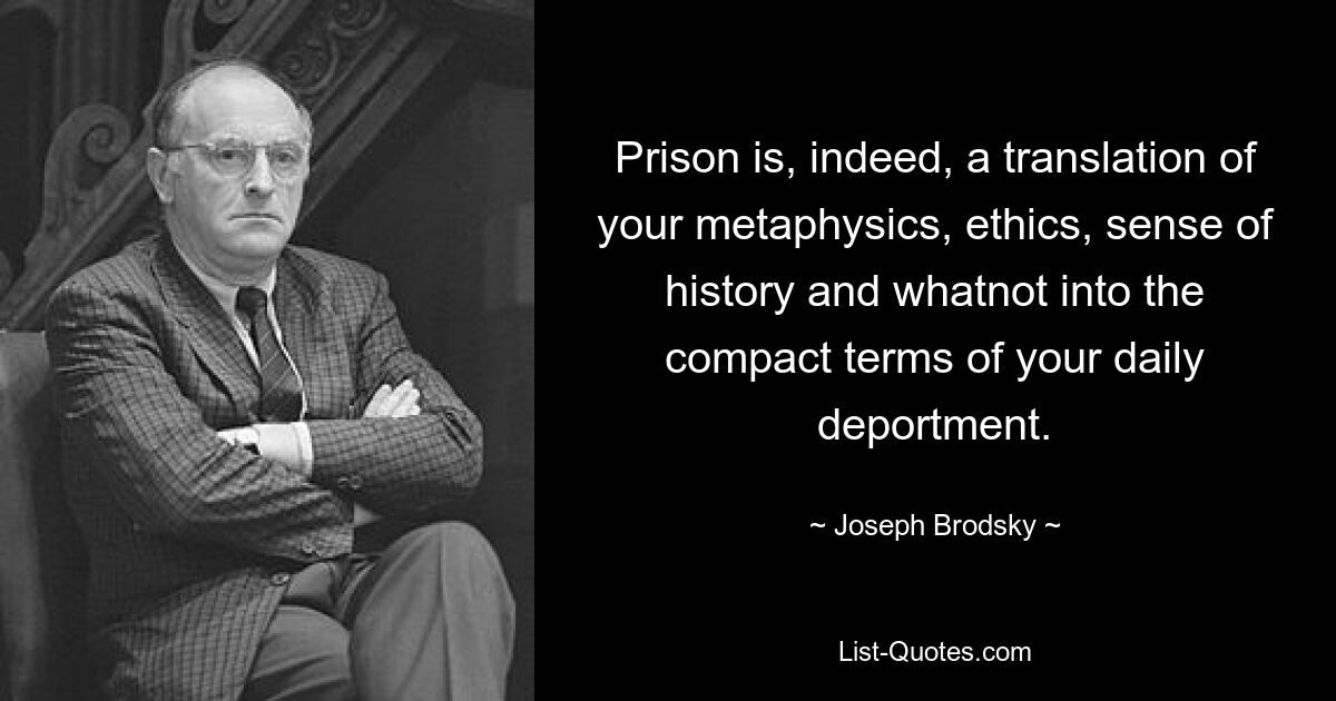 Prison is, indeed, a translation of your metaphysics, ethics, sense of history and whatnot into the compact terms of your daily deportment. — © Joseph Brodsky