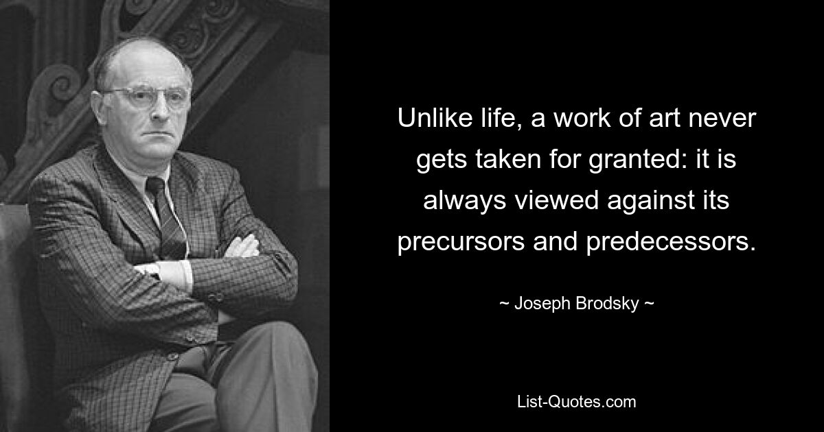 Unlike life, a work of art never gets taken for granted: it is always viewed against its precursors and predecessors. — © Joseph Brodsky