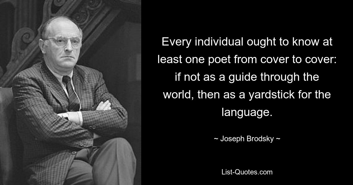 Every individual ought to know at least one poet from cover to cover: if not as a guide through the world, then as a yardstick for the language. — © Joseph Brodsky