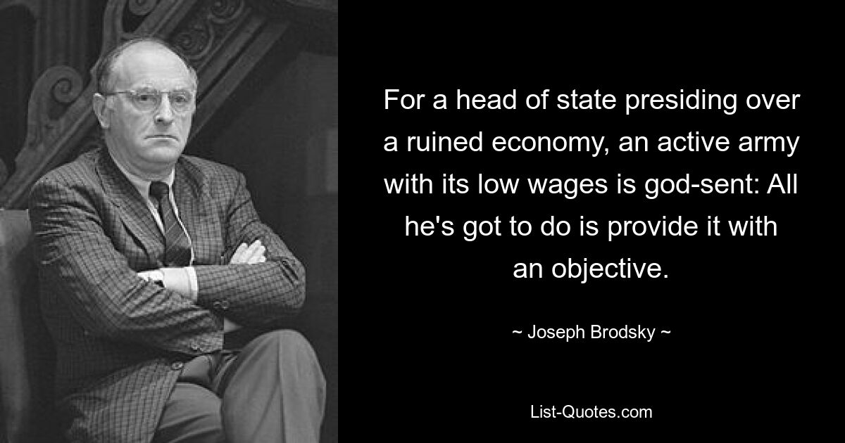 For a head of state presiding over a ruined economy, an active army with its low wages is god-sent: All he's got to do is provide it with an objective. — © Joseph Brodsky