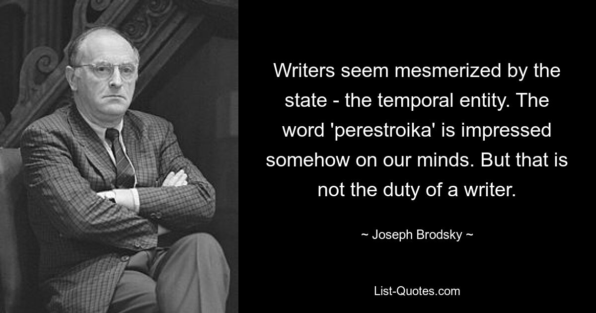 Writers seem mesmerized by the state - the temporal entity. The word 'perestroika' is impressed somehow on our minds. But that is not the duty of a writer. — © Joseph Brodsky