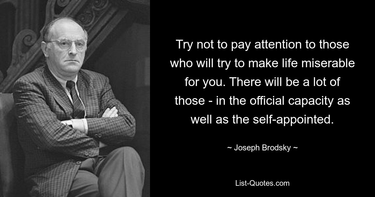 Try not to pay attention to those who will try to make life miserable for you. There will be a lot of those - in the official capacity as well as the self-appointed. — © Joseph Brodsky