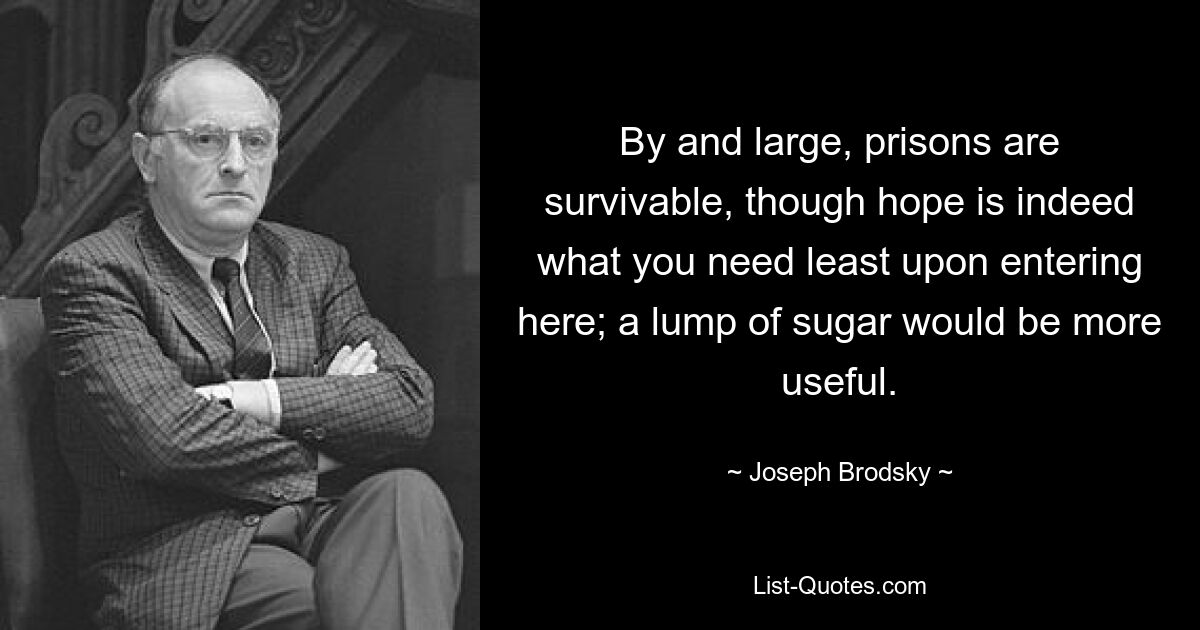 By and large, prisons are survivable, though hope is indeed what you need least upon entering here; a lump of sugar would be more useful. — © Joseph Brodsky