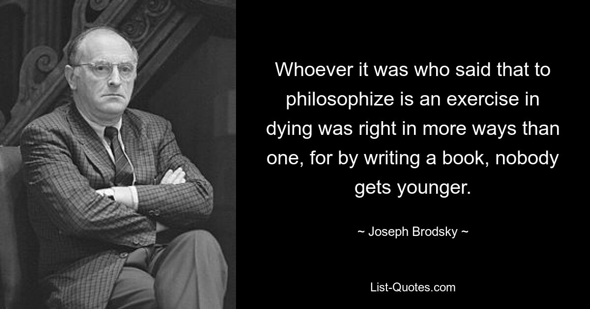 Whoever it was who said that to philosophize is an exercise in dying was right in more ways than one, for by writing a book, nobody gets younger. — © Joseph Brodsky