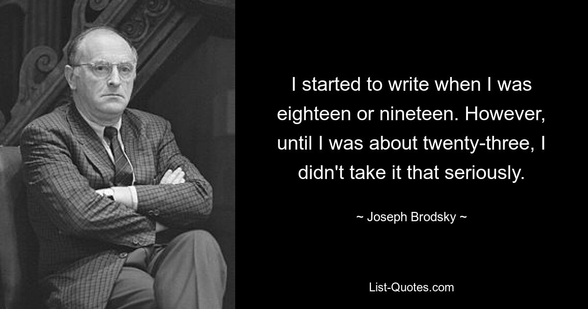 I started to write when I was eighteen or nineteen. However, until I was about twenty-three, I didn't take it that seriously. — © Joseph Brodsky