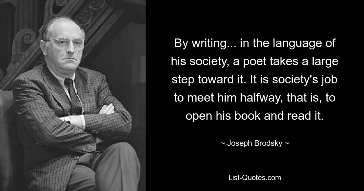 By writing... in the language of his society, a poet takes a large step toward it. It is society's job to meet him halfway, that is, to open his book and read it. — © Joseph Brodsky