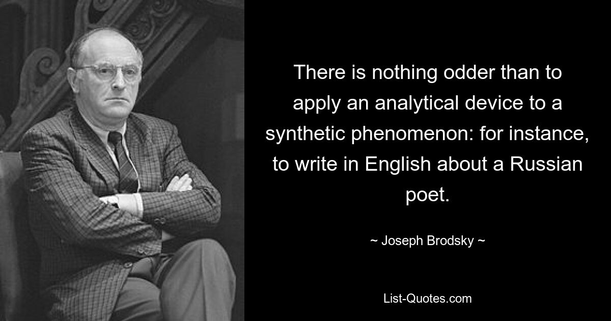 There is nothing odder than to apply an analytical device to a synthetic phenomenon: for instance, to write in English about a Russian poet. — © Joseph Brodsky