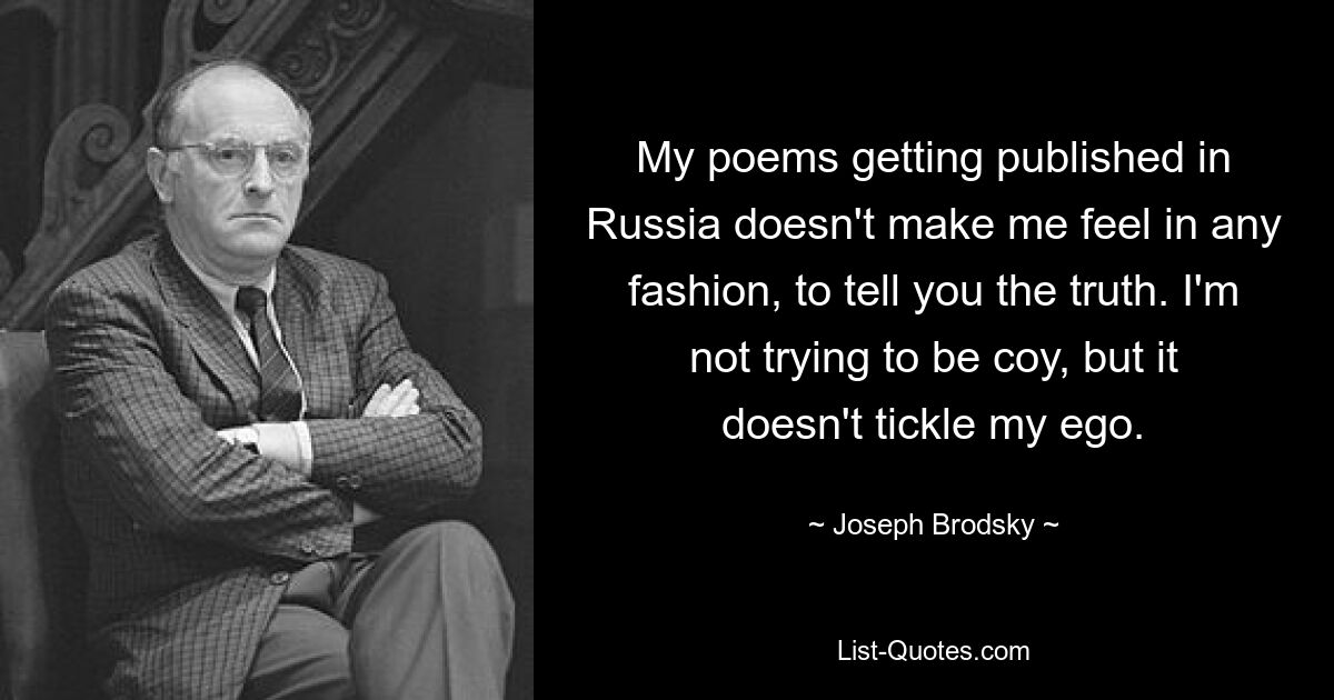 My poems getting published in Russia doesn't make me feel in any fashion, to tell you the truth. I'm not trying to be coy, but it doesn't tickle my ego. — © Joseph Brodsky