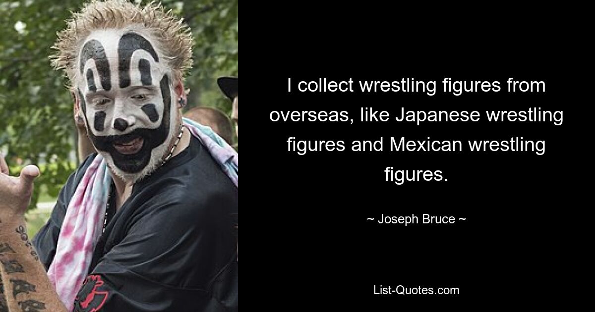 I collect wrestling figures from overseas, like Japanese wrestling figures and Mexican wrestling figures. — © Joseph Bruce