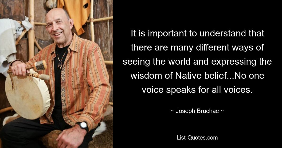 It is important to understand that there are many different ways of seeing the world and expressing the wisdom of Native belief...No one voice speaks for all voices. — © Joseph Bruchac