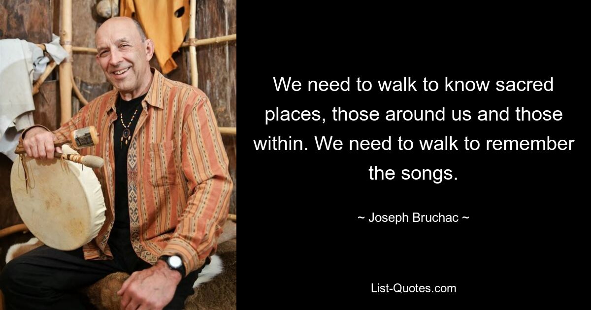 We need to walk to know sacred places, those around us and those within. We need to walk to remember the songs. — © Joseph Bruchac