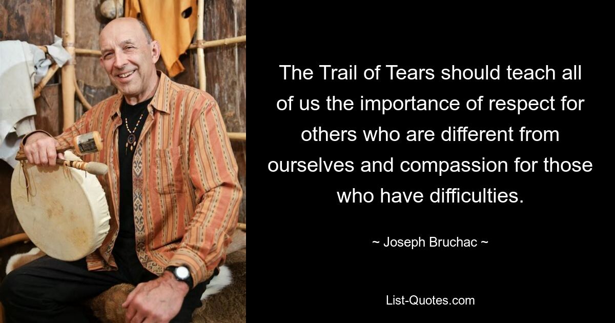 The Trail of Tears should teach all of us the importance of respect for others who are different from ourselves and compassion for those who have difficulties. — © Joseph Bruchac