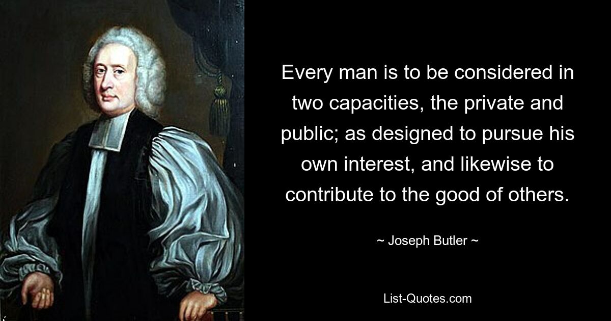 Every man is to be considered in two capacities, the private and public; as designed to pursue his own interest, and likewise to contribute to the good of others. — © Joseph Butler