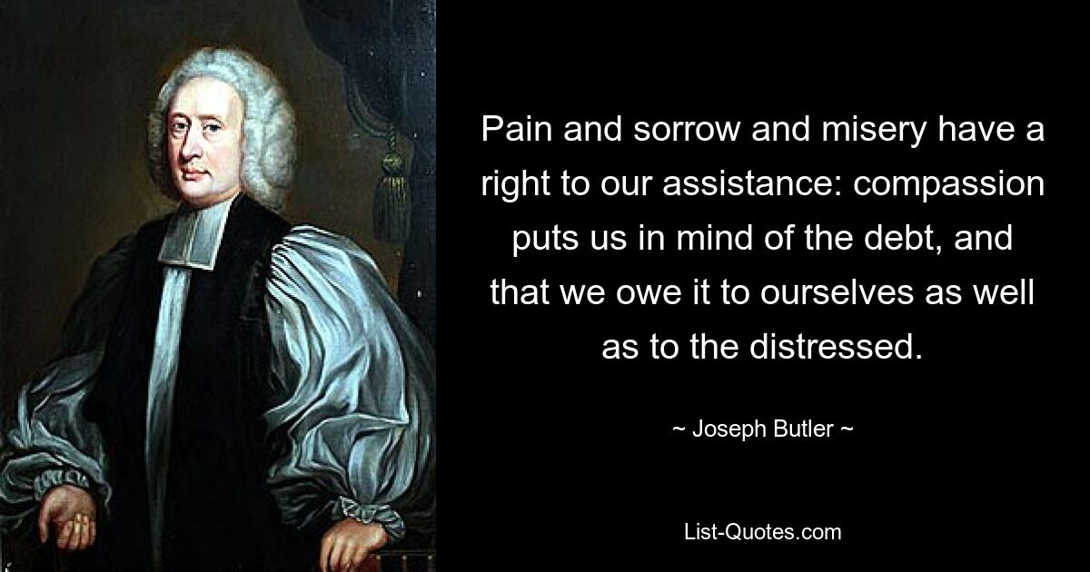 Pain and sorrow and misery have a right to our assistance: compassion puts us in mind of the debt, and that we owe it to ourselves as well as to the distressed. — © Joseph Butler