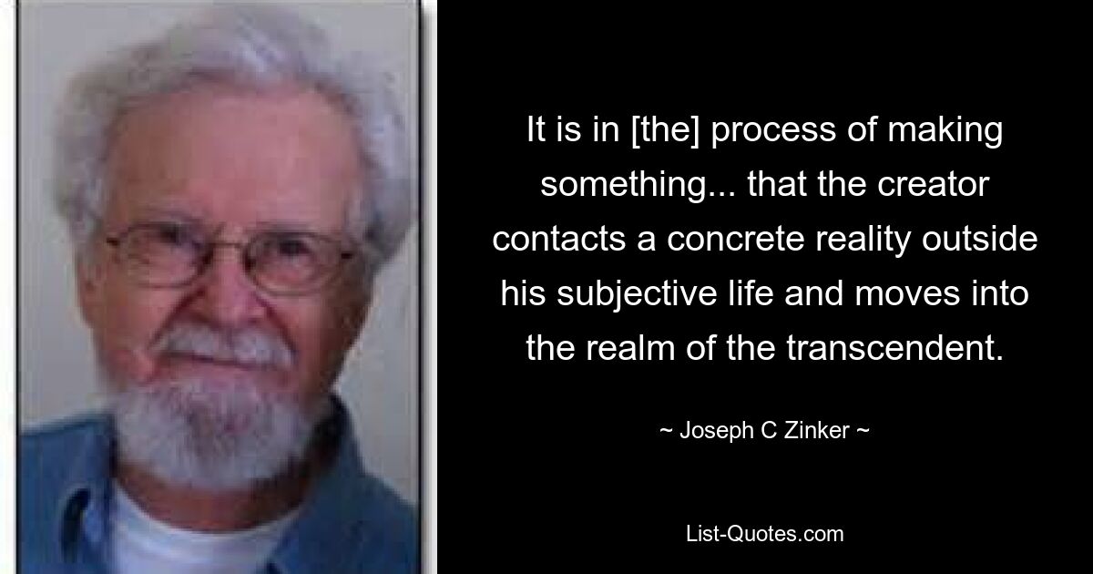 It is in [the] process of making something... that the creator contacts a concrete reality outside his subjective life and moves into the realm of the transcendent. — © Joseph C Zinker