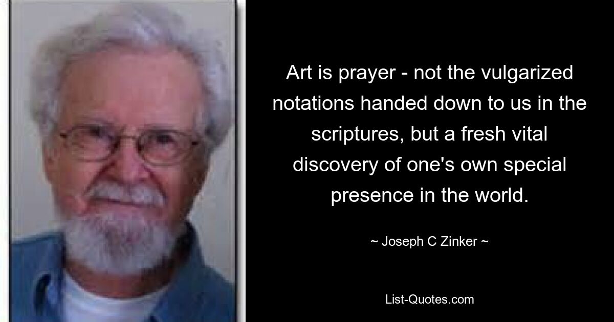 Art is prayer - not the vulgarized notations handed down to us in the scriptures, but a fresh vital discovery of one's own special presence in the world. — © Joseph C Zinker