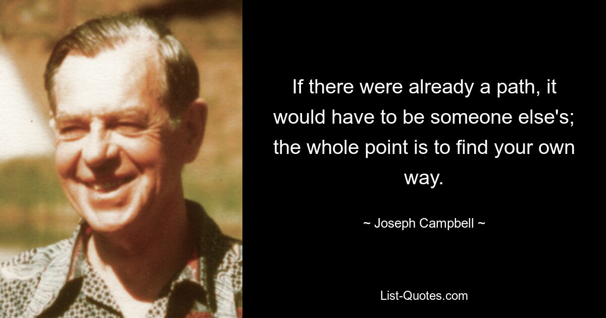 If there were already a path, it would have to be someone else's; the whole point is to find your own way. — © Joseph Campbell