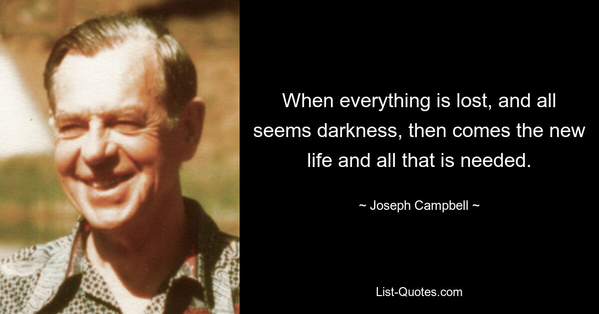 When everything is lost, and all seems darkness, then comes the new life and all that is needed. — © Joseph Campbell