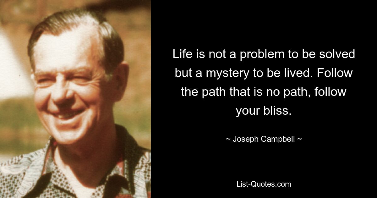 Life is not a problem to be solved but a mystery to be lived. Follow the path that is no path, follow your bliss. — © Joseph Campbell