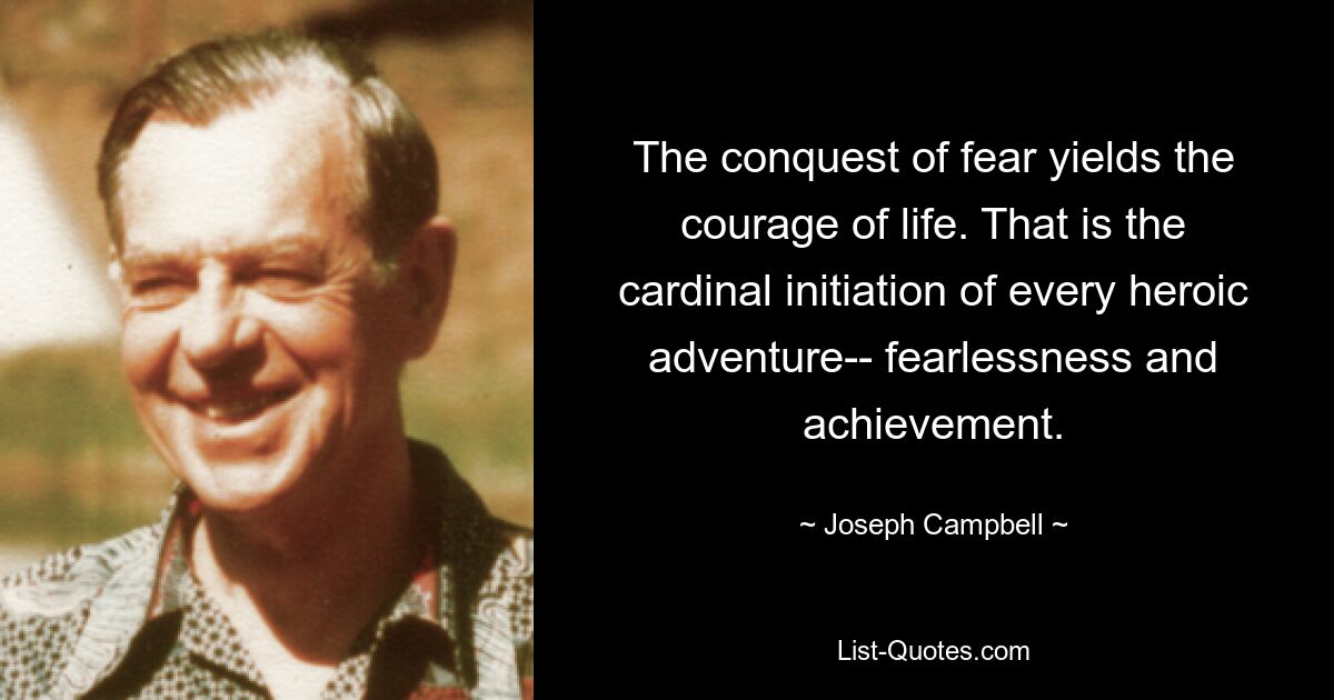 The conquest of fear yields the courage of life. That is the cardinal initiation of every heroic adventure-- fearlessness and achievement. — © Joseph Campbell