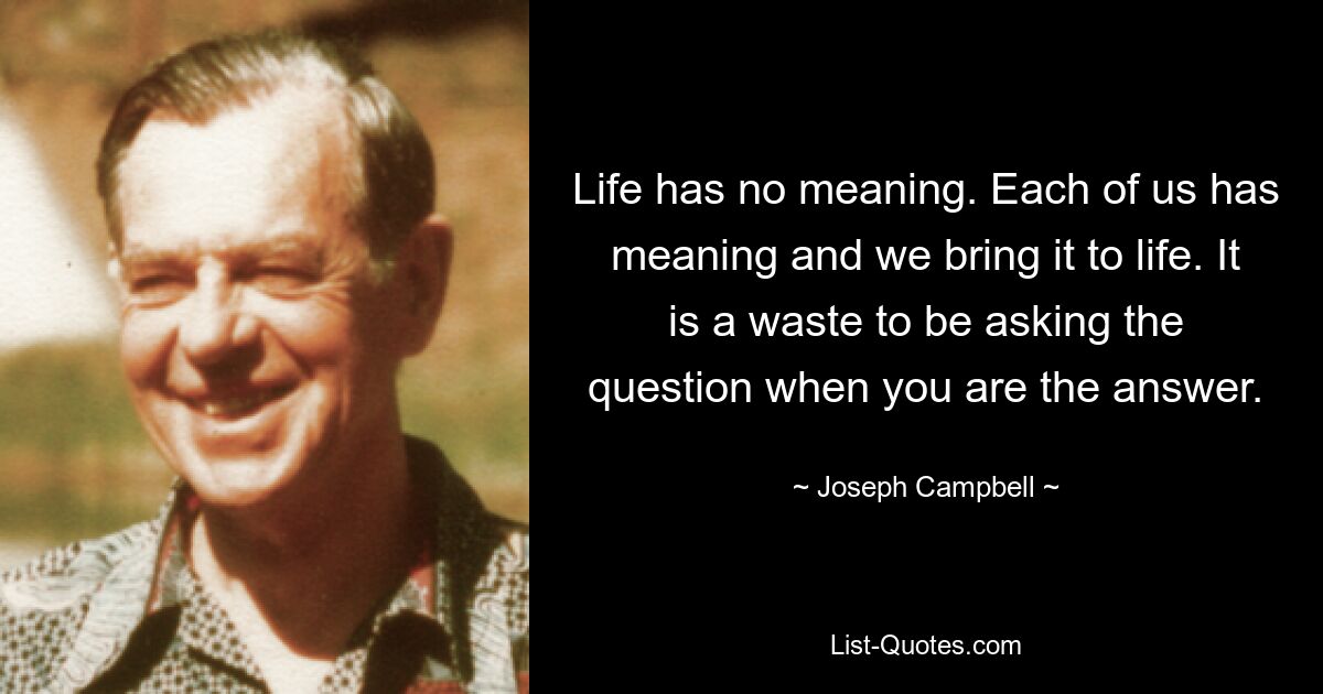 Life has no meaning. Each of us has meaning and we bring it to life. It is a waste to be asking the question when you are the answer. — © Joseph Campbell