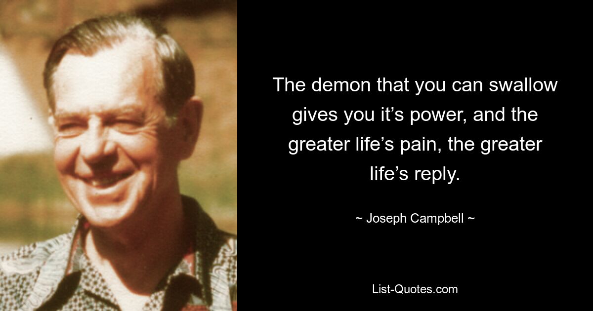 The demon that you can swallow gives you it’s power, and the greater life’s pain, the greater life’s reply. — © Joseph Campbell