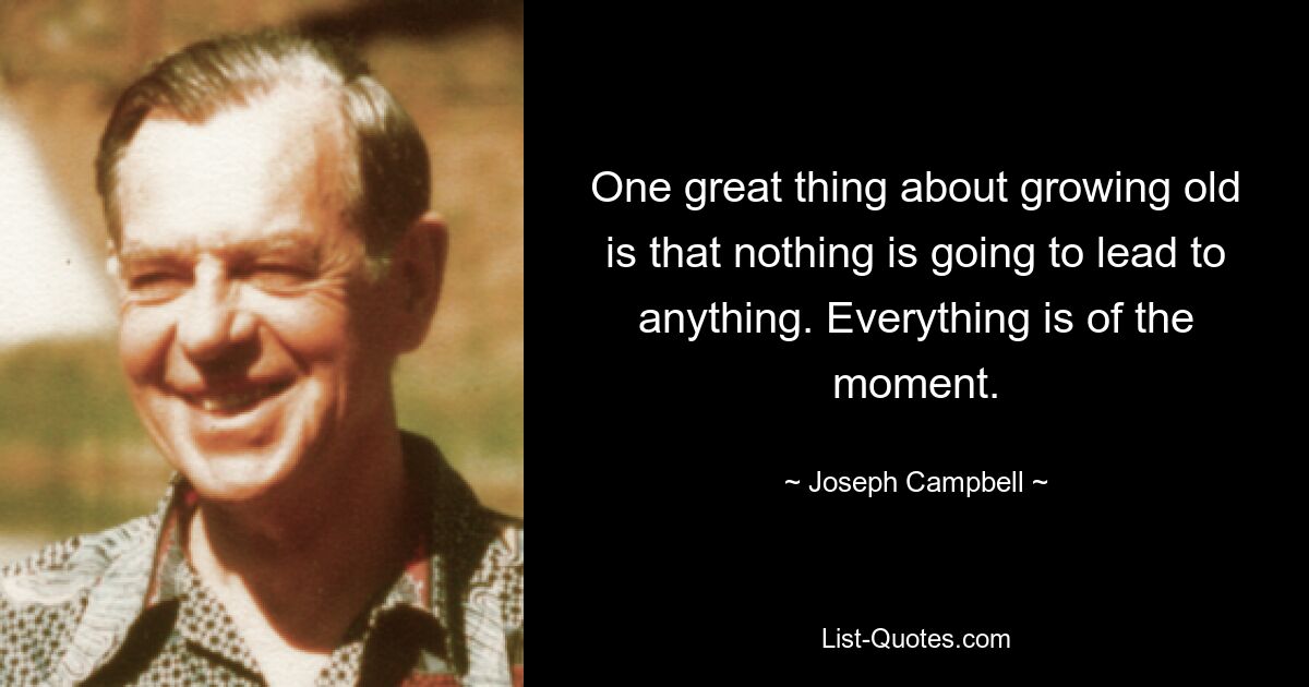 One great thing about growing old is that nothing is going to lead to anything. Everything is of the moment. — © Joseph Campbell