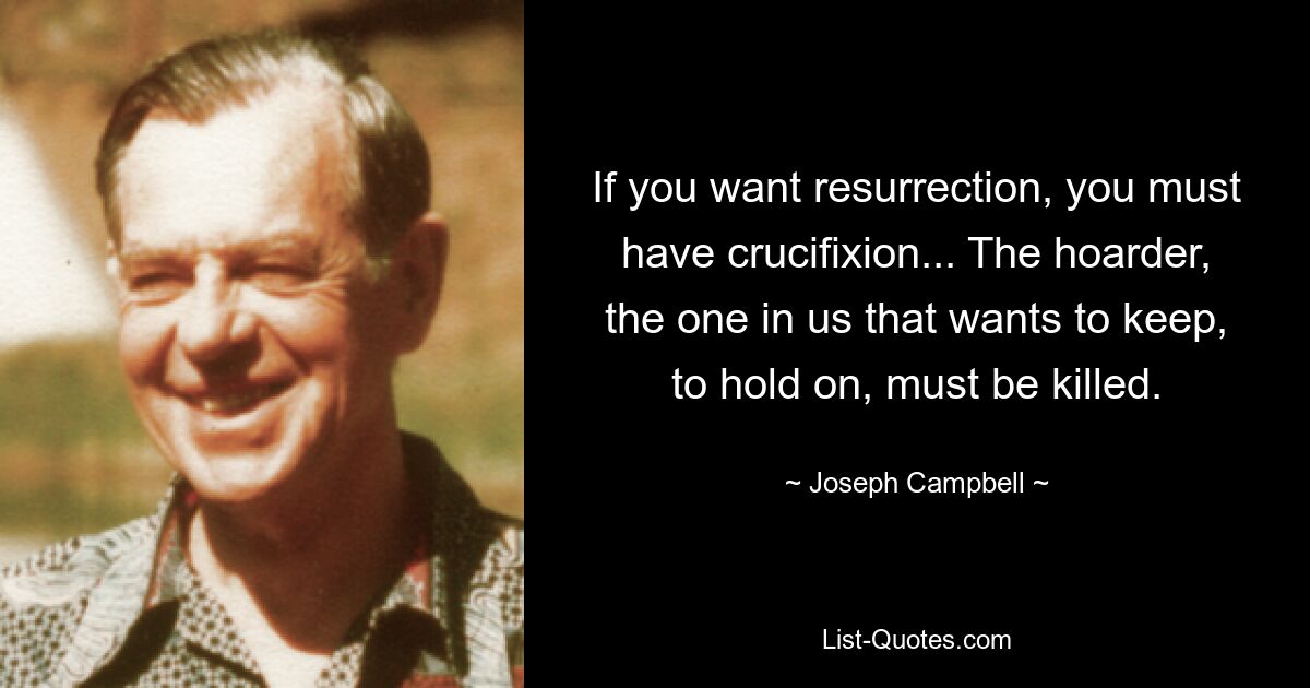 If you want resurrection, you must have crucifixion... The hoarder, the one in us that wants to keep, to hold on, must be killed. — © Joseph Campbell