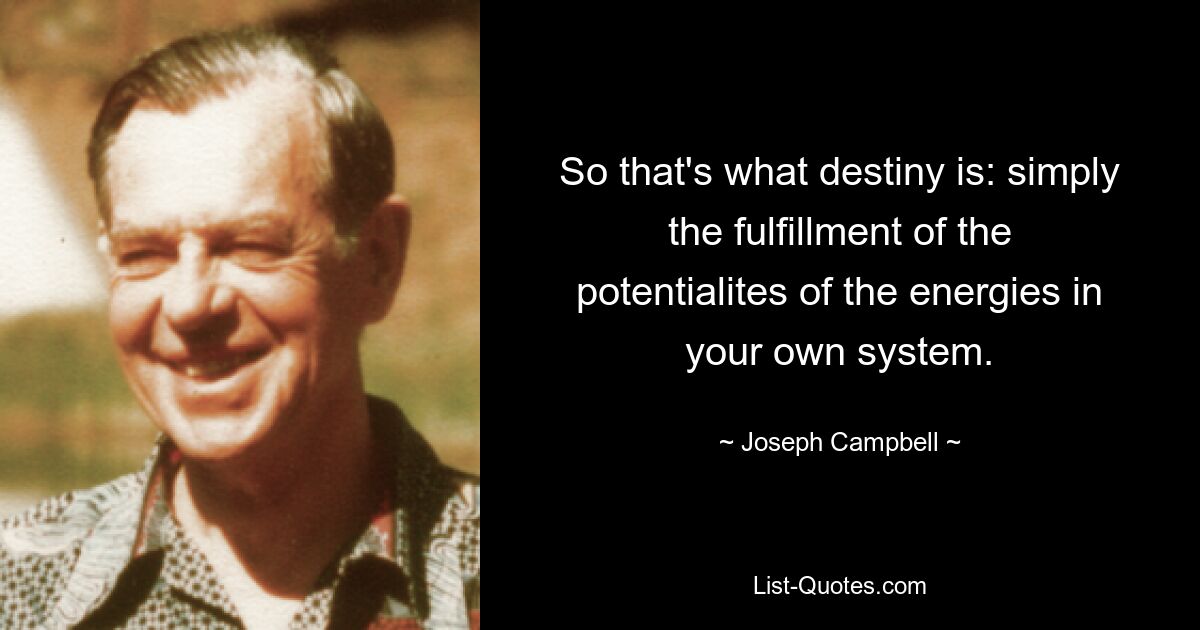 So that's what destiny is: simply the fulfillment of the potentialites of the energies in your own system. — © Joseph Campbell