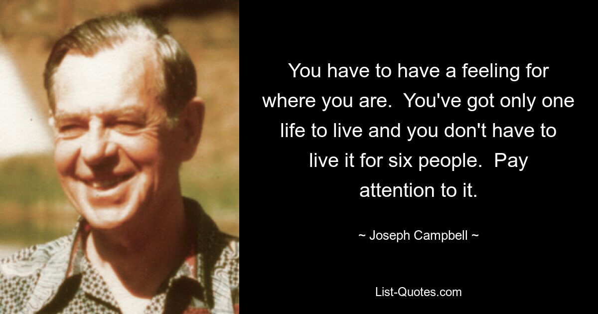 You have to have a feeling for where you are.  You've got only one life to live and you don't have to live it for six people.  Pay attention to it. — © Joseph Campbell