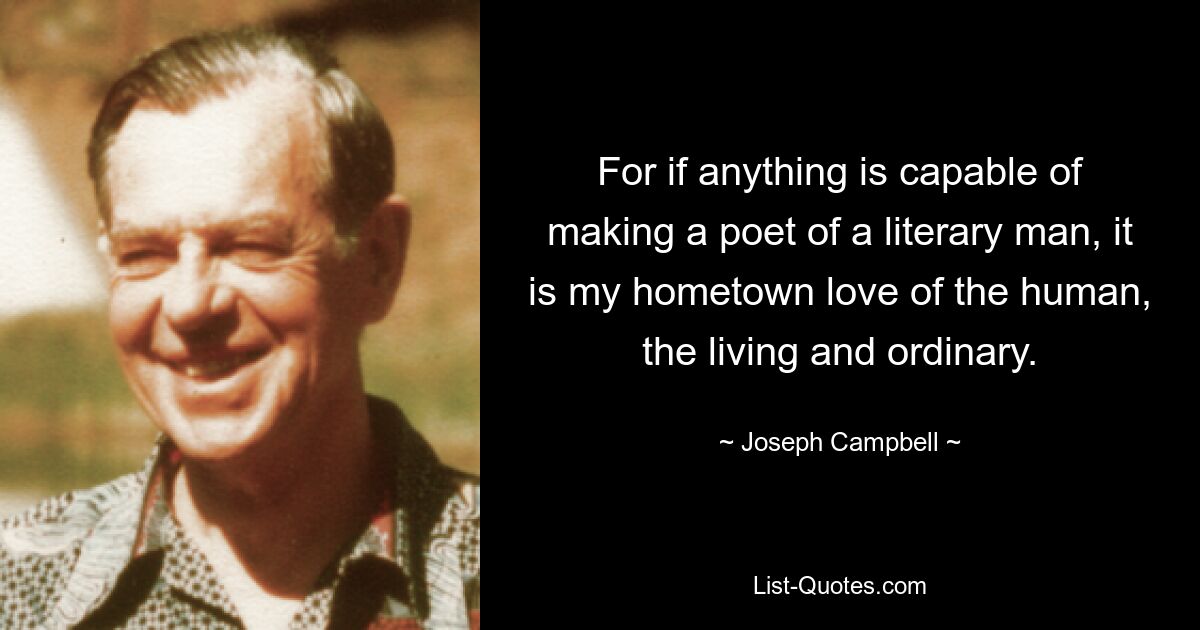 For if anything is capable of making a poet of a literary man, it is my hometown love of the human, the living and ordinary. — © Joseph Campbell