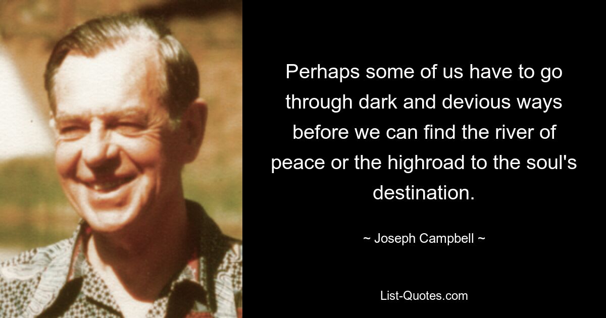 Perhaps some of us have to go through dark and devious ways before we can find the river of peace or the highroad to the soul's destination. — © Joseph Campbell