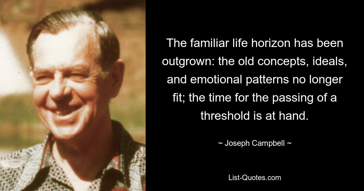 The familiar life horizon has been outgrown: the old concepts, ideals, and emotional patterns no longer fit; the time for the passing of a threshold is at hand. — © Joseph Campbell