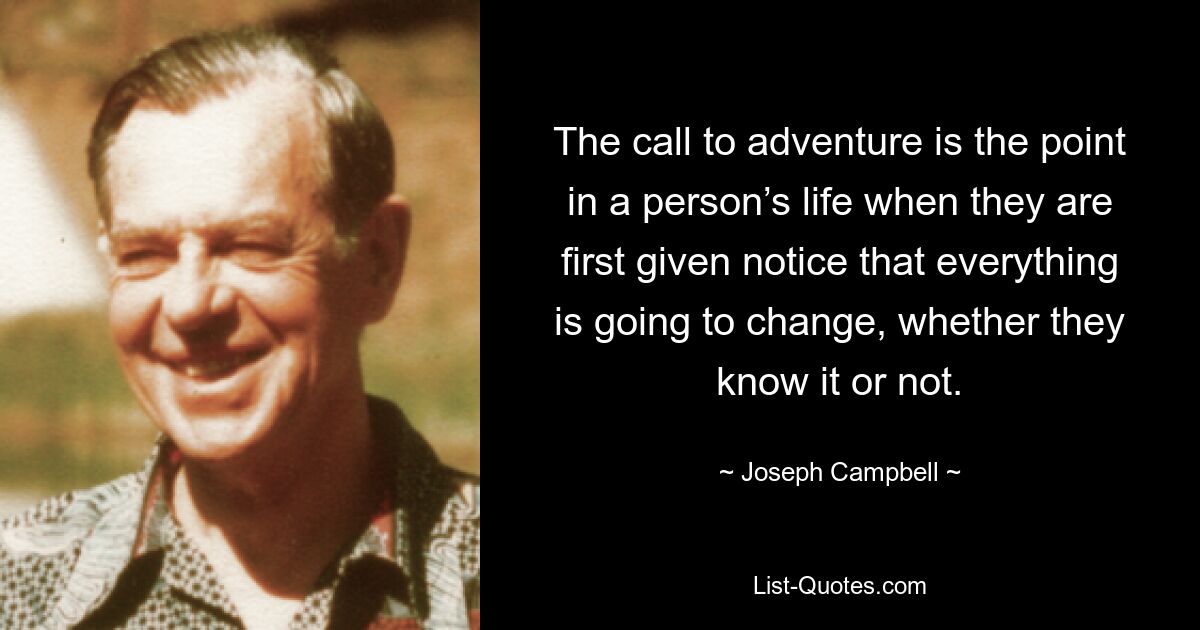 The call to adventure is the point in a person’s life when they are first given notice that everything is going to change, whether they know it or not. — © Joseph Campbell