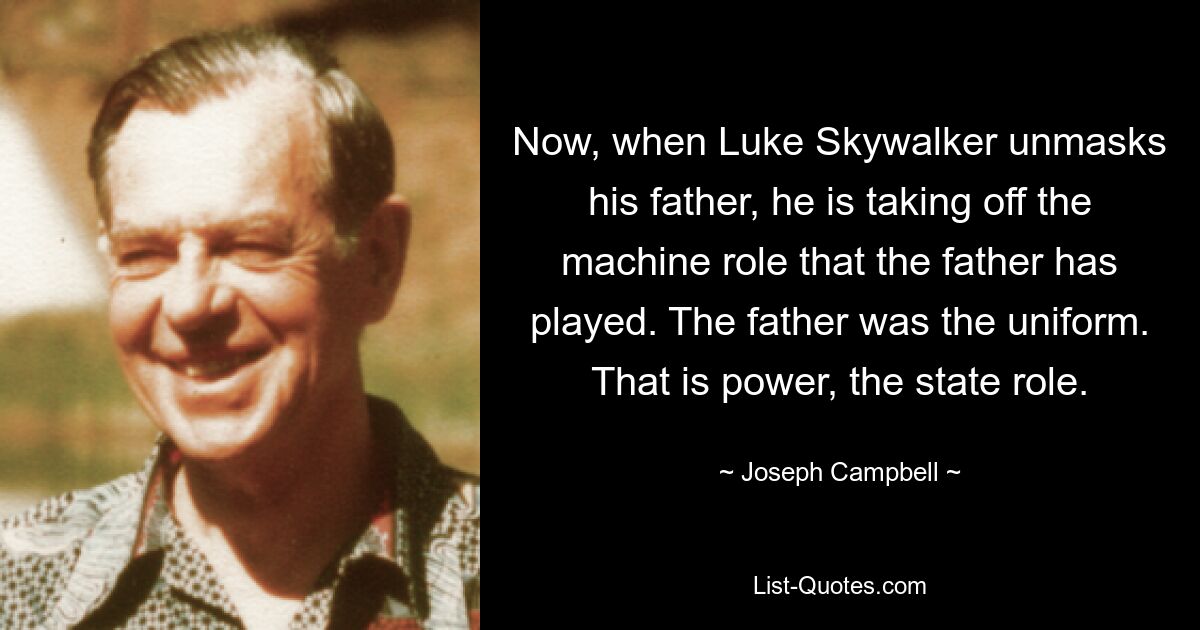 Now, when Luke Skywalker unmasks his father, he is taking off the machine role that the father has played. The father was the uniform. That is power, the state role. — © Joseph Campbell