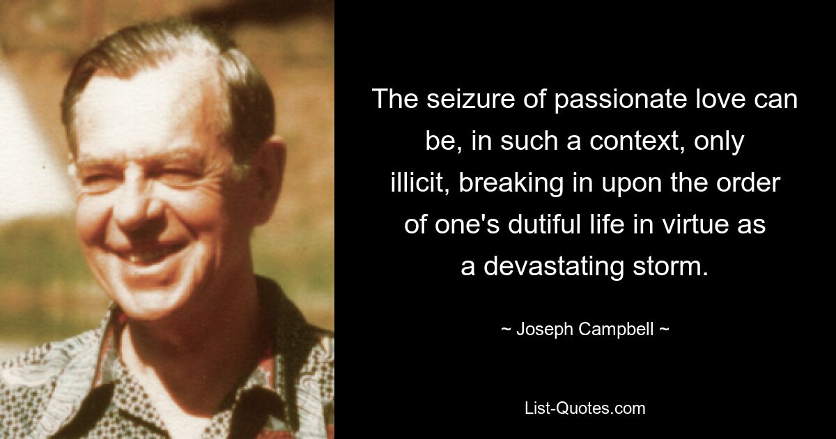 The seizure of passionate love can be, in such a context, only illicit, breaking in upon the order of one's dutiful life in virtue as a devastating storm. — © Joseph Campbell